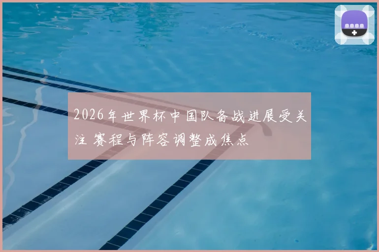 2026年世界杯中国队备战进展受关注 赛程与阵容调整成焦点