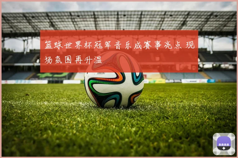 篮球世界杯冠军音乐成赛事亮点 现场氛围再升温