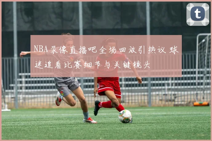 NBA录像直播吧全场回放引热议 球迷追看比赛细节与关键镜头