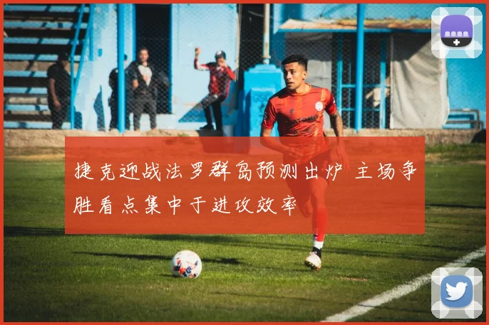 捷克迎战法罗群岛预测出炉 主场争胜看点集中于进攻效率