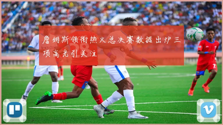 詹姆斯领衔热火总决赛数据出炉三项高光引关注