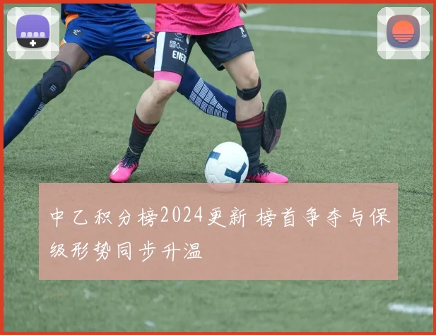 中乙积分榜2024更新 榜首争夺与保级形势同步升温